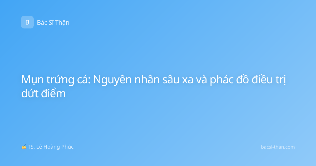 Mụn trứng cá: Nguyên nhân sâu xa và phác đồ điều trị dứt điểm