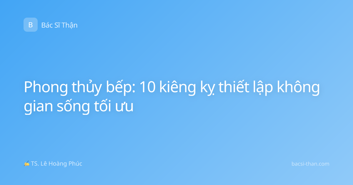 Phong thủy bếp: 10 kiêng kỵ thiết lập không gian sống tối ưu